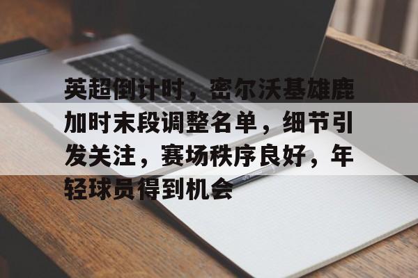 咪咕体育 -关于英超倒计时，密尔沃基雄鹿加时末段调整名单，细节引发关注，赛场秩序良好，年轻球员得到机会的信息
